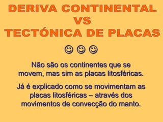 DERIVA CONTINENTAL VS TECTÓNICA DE PLACAS  Não são os continentes que se movem, mas sim as placas litosféricas.Já é explicado como se movimentam as placas litosféricas – através dos movimentos de convecção do manto.