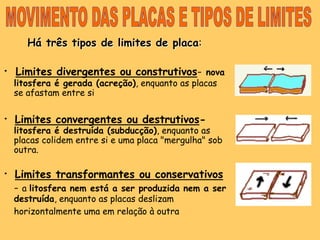 MOVIMENTO DAS PLACAS E TIPOS DE LIMITESHá três tipos de limites de placa:·Limites divergentes ou construtivos-nova litosfera é gerada (acreção), enquanto as placas se afastam entre si· Limites convergentes ou destrutivos-litosfera é destruída (subducção), enquanto as placas colidem entre si e uma placa "mergulha" sob outra.· Limites transformantes ou conservativos -a litosfera nem está a ser produzida nem a ser destruída, enquanto as placas deslizam horizontalmente uma em relação à outra