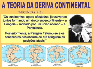 A TEORIA DA DERIVA CONTINENTALWEGENER (1912)“Os continentes, agora afastados, já estiveram juntos formando um único supercontinente – a Pangeia – rodeado por um único oceano – a Pantalassa. Posteriormente, a Pangeia fraturou-se e os continentes deslocaram-se até atingirem as posições atuais.”