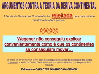 ARGUMENTOS CONTRA A TEORIA DA DERIVA CONTINENTALA Teoria da Deriva dos Continentes foirejeitadapela comunidade científica da altura porque:Wegener não conseguiu explicar convenientemente como é que os continentes se conseguiam mover…Só cerca de 50 anos mais tarde, com a realização de estudos da morfologia dos fundos oceânicos, a teoria da Deriva Continental voltou a ser considerada…já Wegener tinha falecido.Evidencia o CARACTER DINÂMICO DA CIÊNCIA!