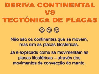 DERIVA CONTINENTAL VS TECTÓNICA DE PLACAS  Não são os continentes que se movem, mas sim as placas litosféricas.Já é explicado como se movimentam as placas litosféricas – através dos movimentos de convecção do manto.