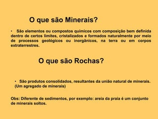 O que são Minerais?    São elementos ou compostos químicos com composição bem definida dentro de certos limites, cristalizados e formados naturalmente por meio de processos geológicos ou inorgânicos, na terra ou em corpos extraterrestres.O que são Rochas?   São produtos consolidados, resultantes da união natural de minerais.  (Um agregado de minerais)Obs: Diferente de sedimentos, por exemplo: areia da praia é um conjunto de minerais soltos. 