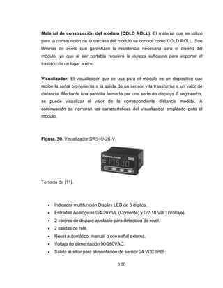 100
Material de construcción del módulo (COLD ROLL): El material que se utilizó
para la construcción de la carcasa del módulo se conoce como COLD ROLL. Son
láminas de acero que garantizan la resistencia necesaria para el diseño del
módulo, ya que al ser portable requiere la dureza suficiente para soportar el
traslado de un lugar a otro.
Visualizador: El visualizador que se usa para el módulo es un dispositivo que
recibe la señal proveniente a la salida de un sensor y la transforma a un valor de
distancia. Mediante una pantalla formada por una serie de displays 7 segmentos,
se puede visualizar el valor de la correspondiente distancia medida. A
continuación se nombran las características del visualizador empleado para el
módulo.
Figura. 50. Visualizador DA5-IU-2K-V.
Tomada de [11].
• Indicador multifunción Display LED de 5 dígitos.
• Entradas Analógicas 0/4-20 mA. (Corriente) y 0/2-10 VDC (Voltaje).
• 2 valores de disparo ajustable para detección de nivel.
• 2 salidas de relé.
• Reset automático, manual o con señal externa.
• Voltaje de alimentación 90-260VAC.
• Salida auxiliar para alimentación de sensor 24 VDC IP65.
 
