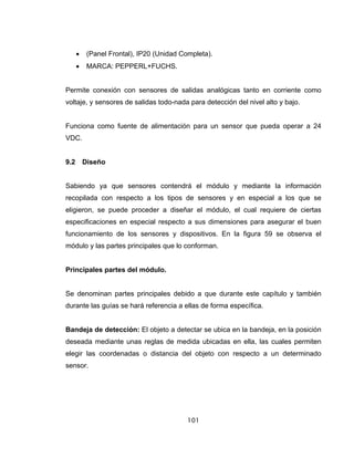 101
• (Panel Frontal), IP20 (Unidad Completa).
• MARCA: PEPPERL+FUCHS.
Permite conexión con sensores de salidas analógicas tanto en corriente como
voltaje, y sensores de salidas todo-nada para detección del nivel alto y bajo.
Funciona como fuente de alimentación para un sensor que pueda operar a 24
VDC.
9.2 Diseño
Sabiendo ya que sensores contendrá el módulo y mediante la información
recopilada con respecto a los tipos de sensores y en especial a los que se
eligieron, se puede proceder a diseñar el módulo, el cual requiere de ciertas
especificaciones en especial respecto a sus dimensiones para asegurar el buen
funcionamiento de los sensores y dispositivos. En la figura 59 se observa el
módulo y las partes principales que lo conforman.
Principales partes del módulo.
Se denominan partes principales debido a que durante este capítulo y también
durante las guías se hará referencia a ellas de forma específica.
Bandeja de detección: El objeto a detectar se ubica en la bandeja, en la posición
deseada mediante unas reglas de medida ubicadas en ella, las cuales permiten
elegir las coordenadas o distancia del objeto con respecto a un determinado
sensor.
 