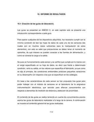 112
10. INFORME DE RESULTADOS
10.1 Creación de las guías de laboratorio.
Las guías se presentan en ANEXO C, en este capítulo solo se presenta una
introducción correspondiente a cada guía.
Para operar cualquiera de los dispositivos adquiridos, fue necesario cumplir con la
mínima condición de leer las hojas de datos de cada uno de los sensores (las
cuales son en muchos casos suficientes para la manipulación de estos
elementos), con esto se sabe que precauciones se deben tener al momento de
operarlos, de qué manera se pueden conectar a las fuentes de alimentación, y
como se conecta la carga a la salida.
Se puso en funcionamiento cada sensor y se verificó que cumple por lo menos con
el rango especificado en su hoja de datos, es decir que frente a determinado
condición, varía su salida, en los valores que especifica el fabricante, ya que como
se dijo al principio, las condiciones ambientales producen pequeñas variaciones
en su desempeño con respecto a las que se especifican en los catálogos.
En base a las características de cada sensor se han propuesto tres guías para
poder trabajar con el módulo de sensores en el laboratorio de la asignatura
instrumentación electrónica, que servirán para afianzar conocimientos con
respecto a elementos de medición de distancia y detección de proximidad.
El contenido de las guías se realizo teniendo en cuenta los conocimientos previos
acerca las guías de laboratorio realizadas a lo largo de la carrera: A continuación
se muestra el contenido general de las guías realizadas.
 