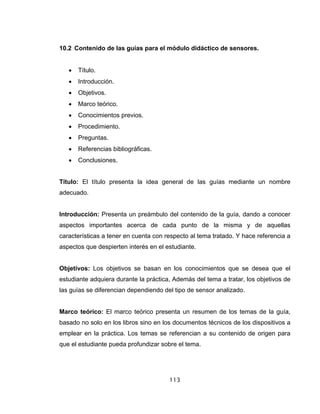 113
10.2 Contenido de las guías para el módulo didáctico de sensores.
• Título.
• Introducción.
• Objetivos.
• Marco teórico.
• Conocimientos previos.
• Procedimiento.
• Preguntas.
• Referencias bibliográficas.
• Conclusiones.
Título: El título presenta la idea general de las guías mediante un nombre
adecuado.
Introducción: Presenta un preámbulo del contenido de la guía, dando a conocer
aspectos importantes acerca de cada punto de la misma y de aquellas
características a tener en cuenta con respecto al tema tratado. Y hace referencia a
aspectos que despierten interés en el estudiante.
Objetivos: Los objetivos se basan en los conocimientos que se desea que el
estudiante adquiera durante la práctica, Además del tema a tratar, los objetivos de
las guías se diferencian dependiendo del tipo de sensor analizado.
Marco teórico: El marco teórico presenta un resumen de los temas de la guía,
basado no solo en los libros sino en los documentos técnicos de los dispositivos a
emplear en la práctica. Los temas se referencian a su contenido de origen para
que el estudiante pueda profundizar sobre el tema.
 