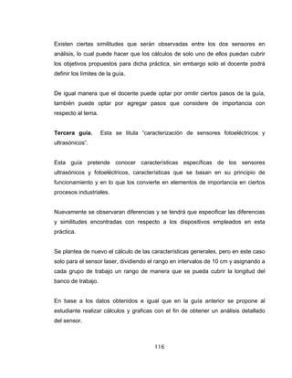 116
Existen ciertas similitudes que serán observadas entre los dos sensores en
análisis, lo cual puede hacer que los cálculos de solo uno de ellos puedan cubrir
los objetivos propuestos para dicha práctica, sin embargo solo el docente podrá
definir los límites de la guía.
De igual manera que el docente puede optar por omitir ciertos pasos de la guía,
también puede optar por agregar pasos que considere de importancia con
respecto al tema.
Tercera guía. Esta se titula “caracterización de sensores fotoeléctricos y
ultrasónicos”.
Esta guía pretende conocer características específicas de los sensores
ultrasónicos y fotoeléctricos, características que se basan en su principio de
funcionamiento y en lo que los convierte en elementos de importancia en ciertos
procesos industriales.
Nuevamente se observaran diferencias y se tendrá que especificar las diferencias
y similitudes encontradas con respecto a los dispositivos empleados en esta
práctica.
Se plantea de nuevo el cálculo de las características generales, pero en este caso
solo para el sensor laser, dividiendo el rango en intervalos de 10 cm y asignando a
cada grupo de trabajo un rango de manera que se pueda cubrir la longitud del
banco de trabajo.
En base a los datos obtenidos e igual que en la guía anterior se propone al
estudiante realizar cálculos y graficas con el fin de obtener un análisis detallado
del sensor.
 