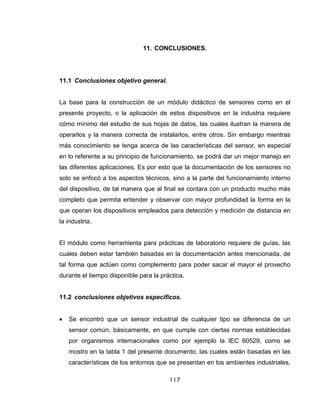 117
11. CONCLUSIONES.
11.1 Conclusiones objetivo general.
La base para la construcción de un módulo didáctico de sensores como en el
presente proyecto, o la aplicación de estos dispositivos en la industria requiere
cómo mínimo del estudio de sus hojas de datos, las cuales ilustran la manera de
operarlos y la manera correcta de instalarlos, entre otros. Sin embargo mientras
más conocimiento se tenga acerca de las características del sensor, en especial
en lo referente a su principio de funcionamiento, se podrá dar un mejor manejo en
las diferentes aplicaciones. Es por esto que la documentación de los sensores no
solo se enfocó a los aspectos técnicos, sino a la parte del funcionamiento interno
del dispositivo, de tal manera que al final se contara con un producto mucho más
completo que permita entender y observar con mayor profundidad la forma en la
que operan los dispositivos empleados para detección y medición de distancia en
la industria.
El módulo como herramienta para prácticas de laboratorio requiere de guías, las
cuales deben estar también basadas en la documentación antes mencionada, de
tal forma que actúen como complemento para poder sacar el mayor el provecho
durante el tiempo disponible para la práctica.
11.2 conclusiones objetivos especificos.
• Se encontró que un sensor industrial de cualquier tipo se diferencia de un
sensor común, básicamente, en que cumple con ciertas normas establecidas
por organismos internacionales como por ejemplo la IEC 60529, como se
mostro en la tabla 1 del presente documento, las cuales están basadas en las
características de los entornos que se presentan en los ambientes industriales,
 