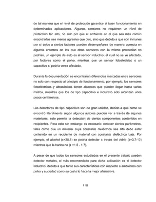 118
de tal manera que el nivel de protección garantice el buen funcionamiento en
determinadas aplicaciones. Algunos sensores no requieren un nivel de
protección tan alto, no solo por que el ambiente en el que sea más común
encontrarlos sea menos agresivo que otro, sino que debido a que son inmunes
por si solos a ciertos factores pueden desempeñarse de manera correcta en
algunos entornos en los que otros sensores con la misma protección no
podrían, un ejemplo de esto es el sensor inductivo, el cual no se ve afectado,
por factores como el polvo, mientras que un sensor fotoeléctrico o un
capacitivo sí podría verse afectado.
Durante la documentación se encontraron diferencias marcadas entre sensores
no solo con respecto al principio de funcionamiento, por ejemplo, los sensores
fotoeléctricos y ultrasónicos tienen alcances que pueden llegar hasta varios
metros, mientras que los de tipo capacitivo e inductivo solo alcanzan unos
pocos centímetros.
Los detectores de tipo capacitivo son de gran utilidad, debido a que como se
encontró literalmente según algunos autores pueden ver a través de algunos
materiales, esto permite la detección de ciertos componentes contenidos en
recipientes. Para esto sin embargo es necesario conocer ciertos parámetros,
tales como que un material cuya constante dieléctrica sea alta debe estar
contenido en un recipiente de material con constante dieléctrica baja. Por
ejemplo, el alcohol (ε=25.8) se podría detectar a través del vidrio (ε=3.7-10)
mientras que la harina no (ε =1.5 - 1.7).
A pesar de que todos los sensores estudiados en el presente trabajo pueden
detectar metales, el más recomendado para dicha aplicación es el detector
inductivo, debido a que tanto sus características con respecto a ambientes con
polvo y suciedad como su costo lo hace la mejor alternativa.
 