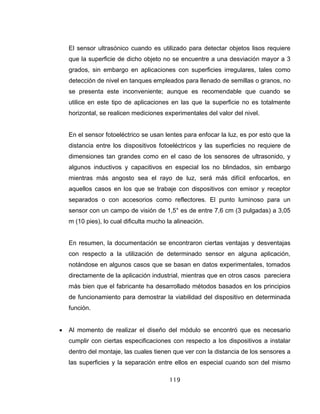 119
El sensor ultrasónico cuando es utilizado para detectar objetos lisos requiere
que la superficie de dicho objeto no se encuentre a una desviación mayor a 3
grados, sin embargo en aplicaciones con superficies irregulares, tales como
detección de nivel en tanques empleados para llenado de semillas o granos, no
se presenta este inconveniente; aunque es recomendable que cuando se
utilice en este tipo de aplicaciones en las que la superficie no es totalmente
horizontal, se realicen mediciones experimentales del valor del nivel.
En el sensor fotoeléctrico se usan lentes para enfocar la luz, es por esto que la
distancia entre los dispositivos fotoeléctricos y las superficies no requiere de
dimensiones tan grandes como en el caso de los sensores de ultrasonido, y
algunos inductivos y capacitivos en especial los no blindados, sin embargo
mientras más angosto sea el rayo de luz, será más difícil enfocarlos, en
aquellos casos en los que se trabaje con dispositivos con emisor y receptor
separados o con accesorios como reflectores. El punto luminoso para un
sensor con un campo de visión de 1,5° es de entre 7,6 cm (3 pulgadas) a 3,05
m (10 pies), lo cual dificulta mucho la alineación.
En resumen, la documentación se encontraron ciertas ventajas y desventajas
con respecto a la utilización de determinado sensor en alguna aplicación,
notándose en algunos casos que se basan en datos experimentales, tomados
directamente de la aplicación industrial, mientras que en otros casos pareciera
más bien que el fabricante ha desarrollado métodos basados en los principios
de funcionamiento para demostrar la viabilidad del dispositivo en determinada
función.
• Al momento de realizar el diseño del módulo se encontró que es necesario
cumplir con ciertas especificaciones con respecto a los dispositivos a instalar
dentro del montaje, las cuales tienen que ver con la distancia de los sensores a
las superficies y la separación entre ellos en especial cuando son del mismo
 