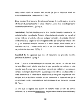 131
tenga control sobre el proceso. Esto ocurre ya que es imposible evitar las
limitaciones físicas de los elementos. [3] Pág. 7.
Zona muerta: Es el conjunto de valores del campo de medida que no presenta
efectos en el valor de la señal de salida del sensor. Viene dada en tanto por ciento
del alcance de la medida. . [3] Pág. 8.
Sensibilidad: Razón entre el incremento de la variable de salida normalizada, y la
entrada también normalizada. Es decir, si la entrada esta acotada, por ejemplo el
sensor mide de a hasta b, entonces cualquier variación a la entrada deberá ir
divida entre (b-a), luego si el sensor registra salidas por ejemplo de voltajes entre
Va y Vb, entonces cualquier variación a la salida deberá estar dividida por la
diferencia (Vb-Va), y luego dividir entre sí los dos resultados anteriores, el
segundo sobre el primero. [3] Pág. 8.
Exactitud: Es la capacidad que tiene el instrumento de presentar medidas
próximas al valor real. [3] Pág. 7.
Error.: El error es la diferencia algebraica entre el valor medido y el valor real de la
variable. El concepto anterior esta descrito para elementos de medición, y cabe
recordar que el sensor es en esencia un elemento de medición, y es necesario
conocer el error para determinar los ajustes requeridos sobre la señal de salida, se
debe recordar que el sensor es un dispositivo que trabaja en conjunto con otros
equipos, lo que representa también, errores de medida, lo importante es que el
usuario tenga previo conocimiento de las limitaciones de los elementos que usa.
[3] Pág. 4.
Al error que se registra para cuando el elemento mide un valor de entrada
constante, se le denomina error estático, se presenta cuando el elemento trabaja
 