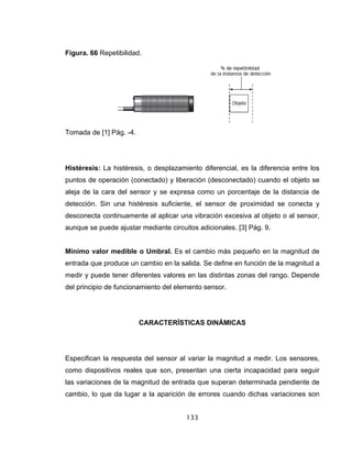 133
Figura. 66 Repetibilidad.
Tomada de [1] Pág. -4.
Histéresis: La histéresis, o desplazamiento diferencial, es la diferencia entre los
puntos de operación (conectado) y liberación (desconectado) cuando el objeto se
aleja de la cara del sensor y se expresa como un porcentaje de la distancia de
detección. Sin una histéresis suficiente, el sensor de proximidad se conecta y
desconecta continuamente al aplicar una vibración excesiva al objeto o al sensor,
aunque se puede ajustar mediante circuitos adicionales. [3] Pág. 9.
Mínimo valor medible o Umbral. Es el cambio más pequeño en la magnitud de
entrada que produce un cambio en la salida. Se define en función de la magnitud a
medir y puede tener diferentes valores en las distintas zonas del rango. Depende
del principio de funcionamiento del elemento sensor.
CARACTERÍSTICAS DINÁMICAS
Especifican la respuesta del sensor al variar la magnitud a medir. Los sensores,
como dispositivos reales que son, presentan una cierta incapacidad para seguir
las variaciones de la magnitud de entrada que superan determinada pendiente de
cambio, lo que da lugar a la aparición de errores cuando dichas variaciones son
 