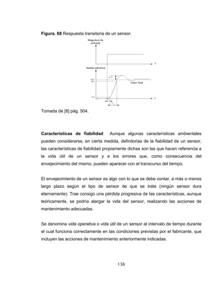 136
Figura. 68 Respuesta transitoria de un sensor.
Tomada de [8] pág. 504.
Características de fiabilidad Aunque algunas características ambientales
pueden considerarse, en cierta medida, definitorias de la fiabilidad de un sensor,
las características de fiabilidad propiamente dichas son las que hacen referencia a
la vida útil de un sensor y a los errores que, como consecuencia del
envejecimiento del mismo, pueden aparecer con el transcurso del tiempo.
El envejecimiento de un sensor es algo con lo que se debe contar, a más o menos
largo plazo según el tipo de sensor de que se trate (ningún sensor dura
eternamente). Trae consigo una pérdida progresiva de las características, aunque
teóricamente, se podría alargar la vida del sensor, realizando las acciones de
mantenimiento adecuadas.
Se denomina vida operativa o vida útil de un sensor al intervalo de tiempo durante
el cual funciona correctamente en las condiciones previstas por el fabricante, que
incluyen las acciones de mantenimiento anteriormente indicadas.
 
