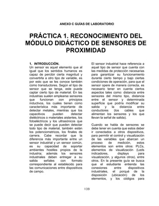 139
ANEXO C GUÍAS DE LABORATORIO
1. INTRODUCCIÓN.
Un sensor es aquel elemento que al
igual que los sentidos humanos es
capaz de percibir cierta magnitud y
convertirla a otro tipo de variable, es
por esto que se les conoce también
como transductores. Según el tipo de
sensor que se tenga, este puede
captar cierto tipo de material. En las
industrias suelen emplearse sensores
que funcionan con principios
inductivos, los cuales tienen como
característica más importante de
detectar metales, mientras que los
capacitivos pueden detectar
dieléctricos o materiales aislantes, los
fotoeléctricos y los ultrasónicos que
se puede decir que pueden detectar
todo tipo de material, también están
los potenciometricos, los finales de
carrera. Cabe recordar que la
diferencia más importante entre un
sensor industrial y un sensor común,
es su capacidad de soportar
ambientes hostiles propios de la
industria; además los sensores
industriales deben entregar a su
salida señales con formato
correspondiente al establecido para
las comunicaciones entre dispositivos
de campo.
El sensor industrial hace referencia a
aquel tipo de sensor que cuenta con
las medidas de protección necesarias
para garantizar su funcionamiento
durante cierto tiempo y bajo ciertas
condiciones de operación, para que el
sensor opere de manera correcta, es
necesario tener en cuenta ciertos
aspectos tales como: distancia entre
sensores del mismo tipo, distancia
entre el sensor y determinada
superficie que podría modificar su
salida y la distancia entre
conductores (los cables que
alimentan los sensores y los que
llevan la señal de salida).
Cuando se habla de sensores se
debe tener en cuenta que estos deber
ir conectados a otros dispositivos,
para permitir el control y visualización
de las variables que abarcan un
proceso de medición, estos
elementos son entre otros: PLCs,
elementos de visualización (Leds
indicadores, displays para
visualización, y algunos otros), entre
otros. En la presente guía se busca
que el estudiante entienda las
conexiones entre dispositivos
industriales, el porqué de la
disposición (ubicación) de los
elementos, y los códigos para
PRÁCTICA 1. RECONOCIMIENTO DEL
MÓDULO DIDÁCTICO DE SENSORES DE
PROXIMIDAD
 