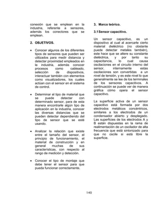 140
conexión que se emplean en la
industria, referente a sensores,
además los conectores que se
emplean.
2. OBJETIVOS.
• Conocer algunos de los diferentes
tipos de sensores que pueden ser
utilizados para medir distancia y
detectar proximidad empleados en
la industria, además conocer
procesos como cableado,
selección de dispositivos,
interactuar también con elementos
como visualizadores, los cuales
actúan con el sensor en el sistema
de control.
• Determinar el tipo de material que
se puede detectar con
determinado sensor, para de esta
manera encontrarle algún tipo de
aplicación en la industria, conocer
las diversas distancias que se
pueden detectar dependiendo del
tipo de sensor que se esté
usando.
• Analizar la relación que existe
entre el tamaño del sensor, el
principio de funcionamiento, el
material de construcción y en
general muchas de sus
características, con respecto al
rango de medición y detección.
• Conocer el tipo de montaje que
debe tener el sensor para que
pueda funcionar correctamente.
3. Marco teórico.
3.1Sensor capacitivo.
Un sensor capacitivo, es un
dispositivo al cual al acercarle cierto
material dieléctrico (no obstante
puede detectar metales también),
este hace que se altere su constante
dieléctrica, y por tanto su
capacitancia, lo cual causa
oscilaciones en el circuito interno del
sensor, internamente estas
oscilaciones son convertidas a un
nivel de tensión, y es este nivel lo que
generalmente se lee de los terminales
de los sensores capacitivos. A
continuación se puede ver de manera
gráfica cómo opera el sensor
capacitivo.
La superficie activa de un sensor
capacitivo está formada por dos
electrodos metálicos concéntricos,
similares a los electrodos de un
condensador abierto y desplegado.
Las superficies de los electrodos A y
B están dispuestas en la rama de
realimentación de un oscilador de alta
frecuencia que está sintonizado para
que no oscile si está libre la
superficie.
 