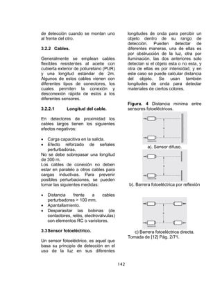 142
de detección cuando se montan uno
al frente del otro.
3.2.2 Cables.
Generalmente se emplean cables
flexibles resistentes al aceite con
cubierta exterior de poliuretano (PUR)
y una longitud estándar de 2m.
Algunos de estos cables vienen con
diferentes tipos de conectores, los
cuales permiten la conexión y
desconexión rápida de estos a los
diferentes sensores.
3.2.2.1 Longitud del cable.
En detectores de proximidad los
cables largos tienen los siguientes
efectos negativos:
• Carga capacitiva en la salida.
• Efecto reforzado de señales
perturbadoras.
No se debe sobrepasar una longitud
de 300 m.
Los cables de conexión no deben
estar en paralelo a otros cables para
cargas inductivas. Para prevenir
posibles perturbaciones, se pueden
tomar las siguientes medidas:
• Distancia frente a cables
perturbadores > 100 mm.
• Apantallamiento.
• Desparasitar las bobinas (de
contactores, relés, electroválvulas)
con elementos RC o varistores.
3.3Sensor fotoeléctrico.
Un sensor fotoeléctrico, es aquel que
basa su principio de detección en el
uso de la luz en sus diferentes
longitudes de onda para percibir un
objeto dentro de su rango de
detección. Pueden detectar de
diferentes maneras, una de ellas es
por obstrucción de la luz, otra por
iluminación, las dos anteriores solo
detectan si el objeto esta o no esta, y
otra de ellas es por intensidad, y en
este caso se puede calcular distancia
del objeto. Se usan también
longitudes de onda para detectar
materiales de ciertos colores.
Figura. 4 Distancia mínima entre
sensores fotoeléctricos.
a). Sensor difuso.
b). Barrera fotoeléctrica por reflexión
c) Barrera fotoeléctrica directa.
Tomada de [12] Pág. 2/71.
 