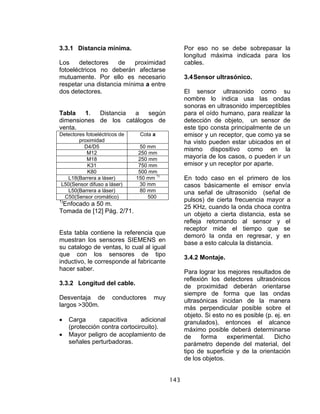 143
3.3.1 Distancia mínima.
Los detectores de proximidad
fotoeléctricos no deberán afectarse
mutuamente. Por ello es necesario
respetar una distancia mínima a entre
dos detectores.
Tabla 1. Distancia a según
dimensiones de los catálogos de
venta.
Detectores fotoeléctricos de
proximidad
Cota a
D4/D5 50 mm
M12 250 mm
M18 250 mm
K31 750 mm
K80 500 mm
L18(Barrera a láser) 150 mm 1)
L50(Sensor difuso a láser) 30 mm
L50(Barrera a láser) 80 mm
C50(Sensor cromático) 500
1)
Enfocado a 50 m.
Tomada de [12] Pág. 2/71.
Esta tabla contiene la referencia que
muestran los sensores SIEMENS en
su catalogo de ventas, lo cual al igual
que con los sensores de tipo
inductivo, le corresponde al fabricante
hacer saber.
3.3.2 Longitud del cable.
Desventaja de conductores muy
largos >300m.
• Carga capacitiva adicional
(protección contra cortocircuito).
• Mayor peligro de acoplamiento de
señales perturbadoras.
Por eso no se debe sobrepasar la
longitud máxima indicada para los
cables.
3.4Sensor ultrasónico.
El sensor ultrasonido como su
nombre lo indica usa las ondas
sonoras en ultrasonido imperceptibles
para el oído humano, para realizar la
detección de objeto, un sensor de
este tipo consta principalmente de un
emisor y un receptor, que como ya se
ha visto pueden estar ubicados en el
mismo dispositivo como en la
mayoría de los casos, o pueden ir un
emisor y un receptor por aparte.
En todo caso en el primero de los
casos básicamente el emisor envía
una señal de ultrasonido (señal de
pulsos) de cierta frecuencia mayor a
25 KHz, cuando la onda choca contra
un objeto a cierta distancia, esta se
refleja retornando al sensor y el
receptor mide el tiempo que se
demoró la onda en regresar, y en
base a esto calcula la distancia.
3.4.2 Montaje.
Para lograr los mejores resultados de
reflexión los detectores ultrasónicos
de proximidad deberán orientarse
siempre de forma que las ondas
ultrasónicas incidan de la manera
más perpendicular posible sobre el
objeto. Si esto no es posible (p. ej. en
granulados), entonces el alcance
máximo posible deberá determinarse
de forma experimental. Dicho
parámetro depende del material, del
tipo de superficie y de la orientación
de los objetos.
 