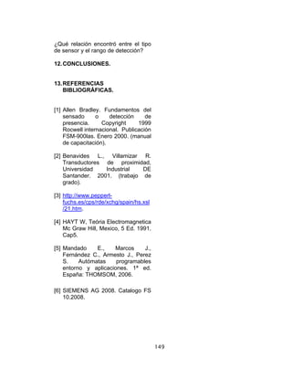 149
¿Qué relación encontró entre el tipo
de sensor y el rango de detección?
12.CONCLUSIONES.
13.REFERENCIAS
BIBLIOGRÁFICAS.
[1] Allen Bradley. Fundamentos del
sensado o detección de
presencia. Copyright 1999
Rocwell internacional. Publicación
FSM-900las. Enero 2000. (manual
de capacitación).
[2] Benavides L., Villamizar R.
Transductores de proximidad,
Universidad Industrial DE
Santander. 2001. (trabajo de
grado).
[3] http://www.pepperl-
fuchs.es/cps/rde/xchg/spain/hs.xsl
/21.htm.
[4] HAYT W, Teória Electromagnetica
Mc Graw Hill, Mexico, 5 Ed. 1991.
Cap5.
[5] Mandado E., Marcos J.,
Fernández C., Armesto J., Perez
S. Autómatas programables
entorno y aplicaciones. 1ª ed.
España: THOMSOM, 2006.
[6] SIEMENS AG 2008. Catalogo FS
10.2008.
 