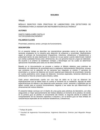 15
RESUMEN
TÍTULO
MÓDULO DIDÁCTICO PARA PRÁCTICAS DE LABORATORIO CON DETECTORES DE
PROXIMIDAD PARA LA ASIGNATURA INSTRUMENTACIÓN ELECTRÓNICA
∗
AUTORES
ZARITH FABIOLA NIÑO CASTILLO
VICTOR EDWIN DÌAZ MONROY
PALABRAS CLAVES
Proximidad, presencia, sensor, principio de funcionamiento.
DESCRIPCIÓN
En el presente trabajo se describen las características generales acerca de algunos de los
sensores empleados en la industria para detección de presencia y proximidad, clasificándolos
según el principio de funcionamiento (Capacitivos, inductivos, ultrasónicos y fotoeléctricos) y
presentado dentro de esta clasificación la manera en la que operan cuando determinado material
con ciertas cualidades físicas (color, dimensiones, etc.) se aproxima hacia él y logra ser detectado.
De acuerdo a lo anterior se establecen ventajas y desventajas con las cuales se determinan
aplicaciones industriales para cada uno de estos sensores.
Basado en la documentación se procede a realizar el Módulo didáctico para prácticas de
laboratorio con detectores de proximidad para la asignatura Instrumentación Electrónica, proceso
que comienza con la selección de los sensores que integrarán el módulo (7 sensores de
proximidad y un sensor de distancia con función especial para detección de proximidad), teniendo
en cuenta parámetros como rangos de detección, funciones especiales, tensiones eléctricas de
alimentación e hilos de conexión para entrada y salida.
Cada sensor seleccionado cuenta con una hoja de datos en la cual se observan las
especificaciones que se deben tener en cuenta al momento de su instalación, algunas de estas
especificaciones se refieren a las distancias entre sensores y entre sensores y superficies que se
deben cumplir para el correcto funcionamiento, llegando a ser estas las que determinaron las
dimensiones del módulo didáctico.
El presente trabajo concluye con el diseño de unas guías para prácticas de laboratorio, con ellas
asegurando un mejor aprovechamiento del módulo didáctico al momento de la práctica. En donde
en la primera guía se plantea el conocimiento del módulo, la segunda aborda el análisis del
comportamiento de los sensores capacitivo e inductivo y en la tercera guía se hace énfasis en
características especiales de los sensores fotoeléctricos y ultrasónicos.
* Trabajo de grado.
** Facultad de Ingenierías Fisicomecánicas. Ingeniería Electrónica. Director José Alejandro Amaya
Palacio.
 