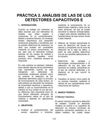 150
1. INTRODUCCIÓN.
Cuando se trabaja con sensores se
debe recordar que son elementos de
medida, que están sujetos a
variaciones en su comportamiento,
debido a diversos factores, sin embargo
existen dispositivos que presentan
variaciones pequeñas y constantes que
se pueden determinar de antemano, es
decir que pueden ser controladas
mediante su previo conocimiento, es
por esto que el fabricante entrega
además de los rangos de medida y
alcance también aquellos como
precisión, error , histéresis, tiempos de
respuesta.
En esta práctica se plantean métodos
para calcular algunos de los parámetros
más importantes cuando se está
trabajando con detectores de
proximidad, analizando también como
se produce la detección de los
diferentes elementos según el principio
de funcionamiento de cada sensor, en
esta práctica se discutirán los sensores
de proximidad inductivos y capacitivos,
debido a que su funcionamiento en la
práctica es muy similar el uno del otro,
su diferencia más importante fuera de
que tienen diferentes principios de
funcionamiento radica en el tipo de
material a detectar en aplicaciones
industriales.
2. OBJETIVOS.
• Analizar el comportamiento del
sensor capacitivo e inductivo,
mediante el acercamiento de un
determinado material a cada uno de
estos sensores, tal que se pueda
encontrar la relación entrada-salida,
y según esta relación establecer las
características de este sensor frente
a este material.
• Obtener de manera aproximada la
zona de detección del sensor en
estudio y compararla con la zona de
detección de la hoja de datos, a
partir de este análisis determinar
una de sus posibles aplicaciones en
la industria.
• Determinar las ventajas y
desventajas correspondientes a la
utilización de los dos tipos de
sensores en análisis, basándose en
el tipo de material detectado y la
distancia en la que ocurrió la
detección.
• Visualizar al sensor como parte de
un proceso industrial, mediante el
cálculo de sus características como
instrumento de medición.
3. MARCO TEÓRICO.
3.1Sensor inductivo.
El sensor inductivo permite la detección
de metales. Cuando un elemento
metálico se acerca a su superficie de
detección se inducen corrientes de
superficie (corrientes parásitas) en el
objeto metálico, las cuales restan
PRÁCTICA 2. ANÁLISIS DE LAS DE LOS
DETECTORES CAPACITIVOS E
 