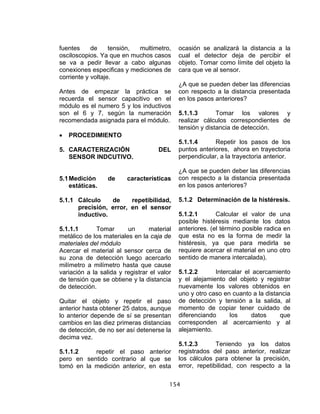154
fuentes de tensión, multimetro,
osciloscopios. Ya que en muchos casos
se va a pedir llevar a cabo algunas
conexiones especificas y mediciones de
corriente y voltaje.
Antes de empezar la práctica se
recuerda el sensor capacitivo en el
módulo es el numero 5 y los inductivos
son el 6 y 7, según la numeración
recomendada asignada para el módulo.
• PROCEDIMIENTO
5. CARACTERIZACIÓN DEL
SENSOR INDCUTIVO.
5.1Medición de características
estáticas.
5.1.1 Cálculo de repetibilidad,
precisión, error, en el sensor
inductivo.
5.1.1.1 Tomar un material
metálico de los materiales en la caja de
materiales del módulo
Acercar el material al sensor cerca de
su zona de detección luego acercarlo
milímetro a milímetro hasta que cause
variación a la salida y registrar el valor
de tensión que se obtiene y la distancia
de detección.
Quitar el objeto y repetir el paso
anterior hasta obtener 25 datos, aunque
lo anterior depende de sí se presentan
cambios en las diez primeras distancias
de detección, de no ser así detenerse la
decima vez.
5.1.1.2 repetir el paso anterior
pero en sentido contrario al que se
tomó en la medición anterior, en esta
ocasión se analizará la distancia a la
cual el detector deja de percibir el
objeto. Tomar como límite del objeto la
cara que ve al sensor.
¿A que se pueden deber las diferencias
con respecto a la distancia presentada
en los pasos anteriores?
5.1.1.3 Tomar los valores y
realizar cálculos correspondientes de
tensión y distancia de detección.
5.1.1.4 Repetir los pasos de los
puntos anteriores, ahora en trayectoria
perpendicular, a la trayectoria anterior.
¿A que se pueden deber las diferencias
con respecto a la distancia presentada
en los pasos anteriores?
5.1.2 Determinación de la histéresis.
5.1.2.1 Calcular el valor de una
posible histéresis mediante los datos
anteriores. (el término posible radica en
que esta no es la forma de medir la
histéresis, ya que para medirla se
requiere acercar el material en uno otro
sentido de manera intercalada).
5.1.2.2 Intercalar el acercamiento
y el alejamiento del objeto y registrar
nuevamente los valores obtenidos en
uno y otro caso en cuanto a la distancia
de detección y tensión a la salida, al
momento de copiar tener cuidado de
diferenciando los datos que
corresponden al acercamiento y al
alejamiento.
5.1.2.3 Teniendo ya los datos
registrados del paso anterior, realizar
los cálculos para obtener la precisión,
error, repetibilidad, con respecto a la
 