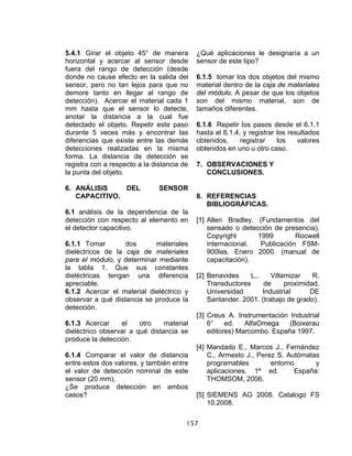 157
5.4.1 Girar el objeto 45° de manera
horizontal y acercar al sensor desde
fuera del rango de detección (desde
donde no cause efecto en la salida del
sensor, pero no tan lejos para que no
demore tanto en llegar al rango de
detección). Acercar el material cada 1
mm hasta que el sensor lo detecte,
anotar la distancia a la cual fue
detectado el objeto. Repetir este paso
durante 5 veces más y encontrar las
diferencias que existe entre las demás
detecciones realizadas en la misma
forma. La distancia de detección se
registra con a respecto a la distancia de
la punta del objeto.
6. ANÁLISIS DEL SENSOR
CAPACITIVO.
6.1 análisis de la dependencia de la
detección con respecto al elemento en
el detector capacitivo.
6.1.1 Tomar dos materiales
dieléctricos de la caja de materiales
para el módulo, y determinar mediante
la tabla 1. Que sus constantes
dieléctricas tengan una diferencia
apreciable.
6.1.2 Acercar el material dieléctrico y
observar a qué distancia se produce la
detección.
6.1.3 Acercar el otro material
dieléctrico observar a qué distancia se
produce la detección.
6.1.4 Comparar el valor de distancia
entre estos dos valores, y también entre
el valor de detección nominal de este
sensor (20 mm).
¿Se produce detección en ambos
casos?
¿Qué aplicaciones le designaría a un
sensor de este tipo?
6.1.5 tomar los dos objetos del mismo
material dentro de la caja de materiales
del módulo. A pesar de que los objetos
son del mismo material, son de
tamaños diferentes.
6.1.6 Repetir los pasos desde el 6.1.1
hasta el 6.1.4, y registrar los resultados
obtenidos, registrar los valores
obtenidos en uno u otro caso.
7. OBSERVACIONES Y
CONCLUSIONES.
8. REFERENCIAS
BIBLIOGRÁFICAS.
[1] Allen Bradley. (Fundamentos del
sensado o detección de presencia).
Copyright 1999 Rocwell
internacional. Publicación FSM-
900las. Enero 2000. (manual de
capacitación).
[2] Benavides L., Villamizar R.
Transductores de proximidad,
Universidad Industrial DE
Santander. 2001. (trabajo de grado).
[3] Creus A. Instrumentación Industrial
6° ed. AlfaOmega (Boixerau
editores) Marcombo. España 1997.
[4] Mandado E., Marcos J., Fernández
C., Armesto J., Perez S. Autómatas
programables entorno y
aplicaciones. 1ª ed. España:
THOMSOM, 2006.
[5] SIEMENS AG 2008. Catalogo FS
10.2008.
 