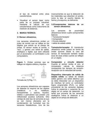 159
el tipo de material entre otras
características.
• Visualizar al sensor laser como
parte de un proceso industrial,
mediante el cálculo de sus
características como instrumento de
medición de distancia.
3. MARCO TEÓRICO.
3.1Sensor ultrasónico.
Los sensores ultrasónicos emiten un
pulso de sonido que se refleja en los
objetos que entran en el campo de
ondas. El sensor recibe el sonido, o
“eco”, y genera una señal de salida,
analógica o digital, que será utilizada
por un accionador, un controlador o una
computadora.
Figura 1. Ondas sonoras que se
reflejan en objetos sólidos y líquidos.
Tomada de [1] Pág. 7-1.
Los sensores ultrasónicos son capaces
de detectar la mayoría de los objetos
(metálicos o no metálicos,
transparentes u opacos, líquidos,
sólidos o granulares) que poseen una
reflectividad acústica suficiente. Otra
ventaja de este tipo de sensores es que
se ven menos afectados por la
condensación de humedad que los
sensores fotoeléctricos. Uno de los
inconvenientes es que la detección de
los materiales que absorben el sonido,
como la tela, el caucho blando, la
harina y la espuma, es deficiente.
3.2Componentes básicos de un
sensor ultrasónico
Los sensores de proximidad
ultrasónicos tienen cuatro componentes
básicos:
• Transductor/receptor
• Comparador
• Circuito detector
• salida de estado sólido
Transductor/receptor El transductor
ultrasónico emite pulsos en forma de
ondas sonoras desde la cara del
sensor. El transductor también recibe
ecos de esas ondas cuando se reflejan
en un objeto.
Comparador y circuito detector
Cuando el sensor recibe el eco, el
comparador calcula la distancia
comparando los tiempos de emisión-
recepción con la velocidad del sonido.
Dispositivo interruptor de salida de
estado sólido La salida de estado
sólido genera una señal eléctrica que
se debe interpretar con un dispositivo
de interface tal como un controlador
lógico programable (PLC). La señal
procedente de los sensores digitales
indica la presencia o ausencia de un
objeto en el campo de detección. La
señal que proviene de los sensores
analógicos indica la distancia a un
objeto en el campo de detección.
 