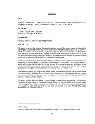 16
SUMMARY
TITLE
MÓDULO DIDÁCTICO PARA PRÁCTICAS DE LABORATORIO CON DETECTORES DE
PROXIMIDAD PARA LA ASIGNATURA INSTRUMENTACIÓN ELECTRÓNICA
∗
AUTHORES
ZARITH FABIOLA NIÑO CASTILLO
VICTOR EDWIN DÌAZ MONROY**
KEY WORDS
Proximity, presence, sensors, operating principles.
DESCRIPTION
This paper describes the general characteristics about some of the sensors used by industry for
detecting presence and proximity, by classifying them according to operating principles (Capacitive,
inductive, ultrasonic and photoelectric), and by showing up in this classification the way they behave
when a specific material with certain physical qualities (color, dimensions, etc.) approaches to this
and achieves to be detected. According as above, are established advantages and disadvantages
which determine industrial applications for each one of this sensors.
Based on this data, it is carried out the "Módulo didáctico para prácticas de laboratorio con
detectores de proximidad para la asignatura Instrumentación Electrónica", this process starts by
selecting the sensors which will integrate the module (7 proximity sensors and a distance sensor
with special function to proximity detection) taking into account parameters like detections ranges,
special functions, supply electric voltages and number of input and output wires.
Every selected sensor has a datasheet, which allows the observation about specifications to take
into account in the installation. Some of these requirements refer to the distances between sensors
and sensor and surfaces that have to be considered to correct operation, becoming these which
determined the module dimensions.
This study finishes with the design of three guides for working in lab practices, assuring with
themselves a better usage of the didactic module during the practice. While the first guide stands
the knowledge of the module, the second one deals with the analysis of the behavior of capacitive
and inductive sensors and the third and last one emphasizes in special characteristics about
photoelectric and ultrasonic sensors.
* Degree work.
** Faculty physicomechanical. Electronic Engineering. Director: José Alejandro Amaya Palacio.
 