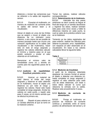 163
distancia y revisar las variaciones que
se obtienen a la salida del respectivo
sensor.
5.1.1.1 Conectar el multimetro, en
manera de medición de corriente entre
la salida del sensor laser y el
visualizador.
Ubicar el objeto en unos de los límites
que se asignó y mover el objeto una
distancia de un milímetro como
máximo, o aún menor de ser posible de
manera pausada hasta que ocurra una
variación significativa en la salida (del
visualizador o del multimetro), hacer
esto en todo el rango asignado y
registrar los valores obtenidos calcular
el mínimo y máximo paso en el que
existió variación y anotar el valor
obtenido en el multimetro.
Denominar el mínimo valor de
sensibilidad como (x) y tenerlo en
cuenta para los siguientes pasos de la
guía.
5.1.2 medición de repetibilidad.
Exactitud, precisión, error.
5.1.2.1 Acercar un material de
color blanco al límite del rango
asignado y observar el valor obtenido
en el multimetro, mover el objeto una
distancia (x) por todo el rango y
registrar los valores. Hacer esto hasta
completar el rango asignado. Anotar los
valores en cada punto, y repetir este
paso 5 veces, en el mismo sentido que
se efectuó la primera vez.
5.1.2.2 Repetir el paso anterior en
un sentido diferente al que se tomó en
la medición anterior.
Tomar los valores, realizar cálculos
correspondientes.
5.1.3 Determinación de la histéresis.
5.1.3.1 Intercalar los dos pasos
anteriores es decir cuando se llegue al
final del rango en un sentido devolverse
y registrar los datos, realizar también
este paso unas cinco veces y hallar la
diferencia máxima en cada punto, la
cual se sabe de la práctica anterior que
es la histéresis
Teniendo ya los datos registrados del
paso anterior, realizar los cálculos para
obtener la precisión, error, repetibilidad,
con respecto al valor observado en el
visualizador. En base a los valores
calculados llenar la siguiente tabla:
Tabla 3
Error
Repetibilidad
Precision
Histéresis
5.1.4 Medición de linealidad.
A partir de la distancia detectada
desplazar de manera frontal al sensor
él objeto a detectar una distancia (x),
hasta completar el rango asignado y
registrar el valor obtenido para cada
una de estas distancias, con base a
estos datos calcular la curva que
relaciona la entrada con la salida.
Realizar este procedimiento 5 veces.
5.1.5 Medición de corriente de
alimentación.
5.1.5.1 Ponga el multimetro en
posición de medición de corriente
continua y conéctelo entre el borne
positivo de alimentación del sensor y el
 