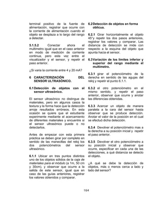 164
terminal positivo de la fuente de
alimentación, registrar que ocurre con
la corriente de alimentación cuando el
objeto se desplaza a lo largo del rango
a detectar.
5.1.5.2 Conectar ahora el
multimetro igual que en el caso anterior
en modo de medición de corriente
continua, pero esta vez entre el
visualizador y el sensor, y repetir el
paso anterior.
¿Si varia la corriente entre 4 y 20 mA?
6 CARACTERIZACIÓN DEL
SENSOR ULTRASÓNICO.
6.1Detección de objetos con el
sensor ultrasónico.
El sensor ultrasónico no distingue de
materiales, pero en algunos casos la
textura y la forma hace que la detección
arroje resultados erróneos. En esta
ocasión se quiere que el estudiante
experimente mediante el acercamiento
de diferentes materiales y encuentre si
el sensor ultrasónico puede o no
detectarlos.
Antes de empezar con esta primera
práctica se deben girar por completo en
sentido de las manecillas del reloj los
dos potenciómetros del sensor
ultrasónico.
6.1.1 Ubicar en tres puntos distintos
uno de los objetos sólidos de la caja de
materiales para el módulo (a 1m, 50 cm
y 30cm), y observar que ocurre a la
salida de este sensor, igual que en
caso de las guías anteriores, registrar
los valores obtenidos y comparar.
6.2Detección de objetos en forma
oblicua.
6.2.1 Girar horizontalmente el objeto
45°y repetir los dos pasos anteriores,
registrar los valores y comparar. Las
distancia de detección se mide con
respecto a la esquina del objeto que
apunta hacia el sensor.
6.3Variación de los límites inferior y
superior del rango mediante el
multimetro.
6.3.1 girar el potenciómetro de la
derecha en sentido de las agujas del
reloj y repetir el punto 6.1.1.
6.3.2 el otro potenciómetro en el
mismo sentido, y repetir el paso
anterior, observar que ocurre y anotar
las diferencias obtenidas.
6.3.3 Acercar un objeto de manera
paralela a la cara del sensor hasta
observar que se produce detección.
Anotar el valor de la posición en el cual
se efectuó dicha detección.
6.3.4 Devolver el potenciómetro mas a
la derecha a su posición inicial y repetir
el paso anterior.
6.3.5 Devolver el otro potenciómetro a
su posición inicial y observar que
ocurre, especificar en cada una de las
detecciones, a qué distancia se detecto
el objeto.
¿A qué se debe la detección de
objetos, más o menos cerca a lado y
lado del sensor?
 