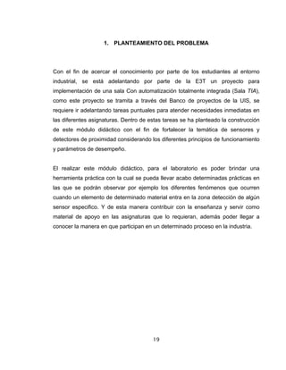 19
1. PLANTEAMIENTO DEL PROBLEMA
Con el fin de acercar el conocimiento por parte de los estudiantes al entorno
industrial, se está adelantando por parte de la E3T un proyecto para
implementación de una sala Con automatización totalmente integrada (Sala TIA),
como este proyecto se tramita a través del Banco de proyectos de la UIS, se
requiere ir adelantando tareas puntuales para atender necesidades inmediatas en
las diferentes asignaturas. Dentro de estas tareas se ha planteado la construcción
de este módulo didáctico con el fin de fortalecer la temática de sensores y
detectores de proximidad considerando los diferentes principios de funcionamiento
y parámetros de desempeño.
El realizar este módulo didáctico, para el laboratorio es poder brindar una
herramienta práctica con la cual se pueda llevar acabo determinadas prácticas en
las que se podrán observar por ejemplo los diferentes fenómenos que ocurren
cuando un elemento de determinado material entra en la zona detección de algún
sensor especifico. Y de esta manera contribuir con la enseñanza y servir como
material de apoyo en las asignaturas que lo requieran, además poder llegar a
conocer la manera en que participan en un determinado proceso en la industria.
 