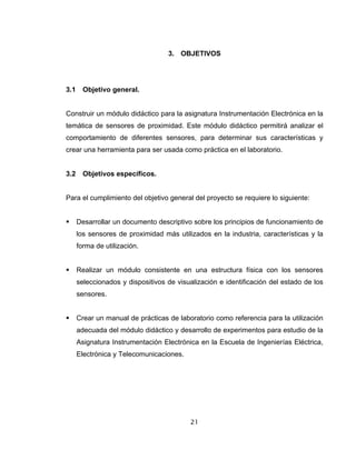 21
3. OBJETIVOS
3.1 Objetivo general.
Construir un módulo didáctico para la asignatura Instrumentación Electrónica en la
temática de sensores de proximidad. Este módulo didáctico permitirá analizar el
comportamiento de diferentes sensores, para determinar sus características y
crear una herramienta para ser usada como práctica en el laboratorio.
3.2 Objetivos específicos.
Para el cumplimiento del objetivo general del proyecto se requiere lo siguiente:
Desarrollar un documento descriptivo sobre los principios de funcionamiento de
los sensores de proximidad más utilizados en la industria, características y la
forma de utilización.
Realizar un módulo consistente en una estructura física con los sensores
seleccionados y dispositivos de visualización e identificación del estado de los
sensores.
Crear un manual de prácticas de laboratorio como referencia para la utilización
adecuada del módulo didáctico y desarrollo de experimentos para estudio de la
Asignatura Instrumentación Electrónica en la Escuela de Ingenierías Eléctrica,
Electrónica y Telecomunicaciones.
 