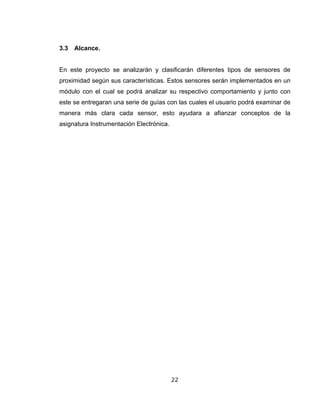 22
3.3 Alcance.
En este proyecto se analizarán y clasificarán diferentes tipos de sensores de
proximidad según sus características. Estos sensores serán implementados en un
módulo con el cual se podrá analizar su respectivo comportamiento y junto con
este se entregaran una serie de guías con las cuales el usuario podrá examinar de
manera más clara cada sensor, esto ayudara a afianzar conceptos de la
asignatura Instrumentación Electrónica.
 