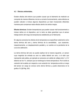 32
4.3 Efectos ambientales.
Existen efectos del entorno que pueden causar que el elemento de medición se
comporte de manera diferente a la de su correcto funcionamiento, estos efectos se
pueden calcular e incluso algunos dispositivos ya traen incorporado diferentes
maneras para compensar estos efectos dentro de ciertos rangos.
Efectos térmicos: Existen temperaturas que pueden causar mal funcionamiento o
incluso daños en el dispositivo, por lo tanto se debe garantizar que el sensor
trabaje dentro del rango de temperaturas establecido por el fabricante.
En algunos sensores los efectos de la temperatura se especifican solamente como
deriva térmica del cero y deriva térmica de la sensibilidad, que ocasionan,
respectivamente, un desplazamiento paralelo y un cambio en la pendiente de la
curva de calibración.
La deriva térmica del cero se puede explicar de la manera siguiente, un sensor
cuya magnitud de entrada es cero su salida deberá ser cero, o el valor que
represente esta salida, por ejemplo en sensores con salida de voltaje entre 1 y 5 V
debería ser de 1V, siempre que se mantenga la misma temperatura. Por lo tanto la
variación de la salida con respecto a una variación de temperatura entre un rango
del sensor sin carga se conoce como deriva térmica y puede observarse en la
grafica 10. [8] Pág. 503.
 