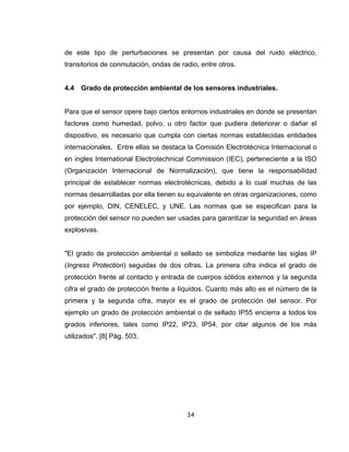 34
de este tipo de perturbaciones se presentan por causa del ruido eléctrico,
transitorios de conmutación, ondas de radio, entre otros.
4.4 Grado de protección ambiental de los sensores industriales.
Para que el sensor opere bajo ciertos entornos industriales en donde se presentan
factores como humedad, polvo, u otro factor que pudiera deteriorar o dañar el
dispositivo, es necesario que cumpla con ciertas normas establecidas entidades
internacionales. Entre ellas se destaca la Comisión Electrotécnica Internacional o
en ingles International Electrotechnical Commission (IEC), perteneciente a la ISO
(Organización Internacional de Normalización), que tiene la responsabilidad
principal de establecer normas electrotécnicas, debido a lo cual muchas de las
normas desarrolladas por ella tienen su equivalente en otras organizaciones, como
por ejemplo, DIN, CENELEC, y UNE. Las normas que se especifican para la
protección del sensor no pueden ser usadas para garantizar la seguridad en áreas
explosivas.
"El grado de protección ambiental o sellado se simboliza mediante las siglas IP
(Ingress Protection) seguidas de dos cifras. La primera cifra indica el grado de
protección frente al contacto y entrada de cuerpos sólidos externos y la segunda
cifra el grado de protección frente a líquidos. Cuanto más alto es el número de la
primera y la segunda cifra, mayor es el grado de protección del sensor. Por
ejemplo un grado de protección ambiental o de sellado IP55 encierra a todos los
grados inferiores, tales como IP22, IP23, IP54, por citar algunos de los más
utilizados". [8] Pág. 503.
 