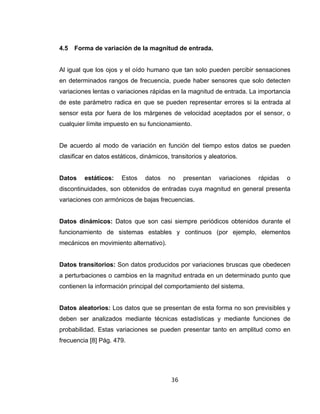 36
4.5 Forma de variación de la magnitud de entrada.
Al igual que los ojos y el oído humano que tan solo pueden percibir sensaciones
en determinados rangos de frecuencia, puede haber sensores que solo detecten
variaciones lentas o variaciones rápidas en la magnitud de entrada. La importancia
de este parámetro radica en que se pueden representar errores si la entrada al
sensor esta por fuera de los márgenes de velocidad aceptados por el sensor, o
cualquier límite impuesto en su funcionamiento.
De acuerdo al modo de variación en función del tiempo estos datos se pueden
clasificar en datos estáticos, dinámicos, transitorios y aleatorios.
Datos estáticos: Estos datos no presentan variaciones rápidas o
discontinuidades, son obtenidos de entradas cuya magnitud en general presenta
variaciones con armónicos de bajas frecuencias.
Datos dinámicos: Datos que son casi siempre periódicos obtenidos durante el
funcionamiento de sistemas estables y continuos (por ejemplo, elementos
mecánicos en movimiento alternativo).
Datos transitorios: Son datos producidos por variaciones bruscas que obedecen
a perturbaciones o cambios en la magnitud entrada en un determinado punto que
contienen la información principal del comportamiento del sistema.
Datos aleatorios: Los datos que se presentan de esta forma no son previsibles y
deben ser analizados mediante técnicas estadísticas y mediante funciones de
probabilidad. Estas variaciones se pueden presentar tanto en amplitud como en
frecuencia [8] Pág. 479.
 