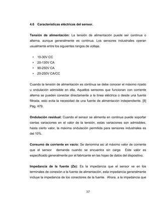 37
4.6 Características eléctricas del sensor.
Tensión de alimentación: La tensión de alimentación puede ser continua o
alterna, aunque generalmente es continua. Los sensores industriales operan
usualmente entre los siguientes rangos de voltaje.
• 10-30V CC
• 20-130V CA
• 90-250V CA
• 20-250V CA/CC
Cuando la tensión de alimentación es continua se debe conocer el máximo rizado
u ondulación admisible en ella. Aquellos sensores que funcionan con corriente
alterna se pueden conectar directamente a la línea eléctrica o desde una fuente
filtrada, esto evita la necesidad de una fuente de alimentación independiente. [8]
Pág. 479.
Ondulación residual: Cuando el sensor se alimenta en continua puede soportar
ciertas variaciones en el valor de la tensión, estas variaciones son admisibles,
hasta cierto valor, la máxima ondulación permitida para sensores industriales es
del 10%.
Consumo de corriente en vacío: Se denomina así al máximo valor de corriente
que el sensor demanda cuando se encuentra sin carga Este valor es
especificado generalmente por el fabricante en las hojas de datos del dispositivo.
Impedancia de la fuente (Zs): Es la impedancia que el sensor ve en los
terminales de conexión a la fuente de alimentación, esta impedancia generalmente
incluye la impedancia de los conectores de la fuente. Ahora, a la impedancia que
 