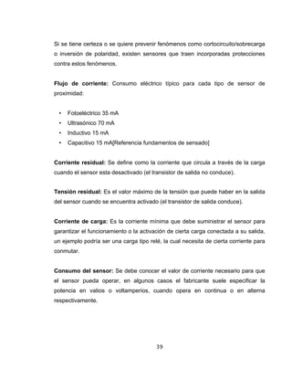 39
Si se tiene certeza o se quiere prevenir fenómenos como cortocircuito/sobrecarga
o inversión de polaridad, existen sensores que traen incorporadas protecciones
contra estos fenómenos.
Flujo de corriente: Consumo eléctrico típico para cada tipo de sensor de
proximidad:
• Fotoeléctrico 35 mA
• Ultrasónico 70 mA
• Inductivo 15 mA
• Capacitivo 15 mA[Referencia fundamentos de sensado]
Corriente residual: Se define como la corriente que circula a través de la carga
cuando el sensor esta desactivado (el transistor de salida no conduce).
Tensión residual: Es el valor máximo de la tensión que puede haber en la salida
del sensor cuando se encuentra activado (el transistor de salida conduce).
Corriente de carga: Es la corriente mínima que debe suministrar el sensor para
garantizar el funcionamiento o la activación de cierta carga conectada a su salida,
un ejemplo podría ser una carga tipo relé, la cual necesita de cierta corriente para
conmutar.
Consumo del sensor: Se debe conocer el valor de corriente necesario para que
el sensor pueda operar, en algunos casos el fabricante suele especificar la
potencia en vatios o voltamperios, cuando opera en continua o en alterna
respectivamente.
 