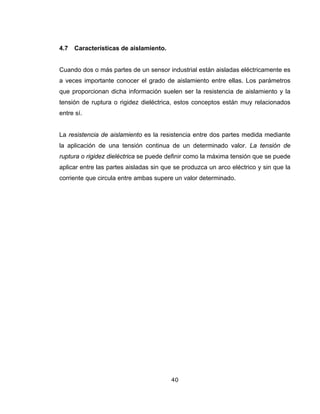 40
4.7 Características de aislamiento.
Cuando dos o más partes de un sensor industrial están aisladas eléctricamente es
a veces importante conocer el grado de aislamiento entre ellas. Los parámetros
que proporcionan dicha información suelen ser la resistencia de aislamiento y la
tensión de ruptura o rigidez dieléctrica, estos conceptos están muy relacionados
entre sí.
La resistencia de aislamiento es la resistencia entre dos partes medida mediante
la aplicación de una tensión continua de un determinado valor. La tensión de
ruptura o rigidez dieléctrica se puede definir como la máxima tensión que se puede
aplicar entre las partes aisladas sin que se produzca un arco eléctrico y sin que la
corriente que circula entre ambas supere un valor determinado.
 