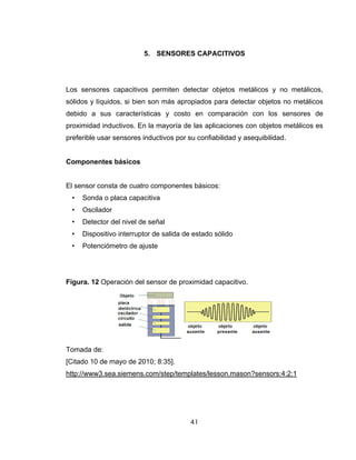 41
5. SENSORES CAPACITIVOS
Los sensores capacitivos permiten detectar objetos metálicos y no metálicos,
sólidos y líquidos, si bien son más apropiados para detectar objetos no metálicos
debido a sus características y costo en comparación con los sensores de
proximidad inductivos. En la mayoría de las aplicaciones con objetos metálicos es
preferible usar sensores inductivos por su confiabilidad y asequibilidad.
Componentes básicos
El sensor consta de cuatro componentes básicos:
• Sonda o placa capacitiva
• Oscilador
• Detector del nivel de señal
• Dispositivo interruptor de salida de estado sólido
• Potenciómetro de ajuste
Figura. 12 Operación del sensor de proximidad capacitivo.
Tomada de:
[Citado 10 de mayo de 2010; 8:35].
http://www3.sea.siemens.com/step/templates/lesson.mason?sensors:4:2:1
 