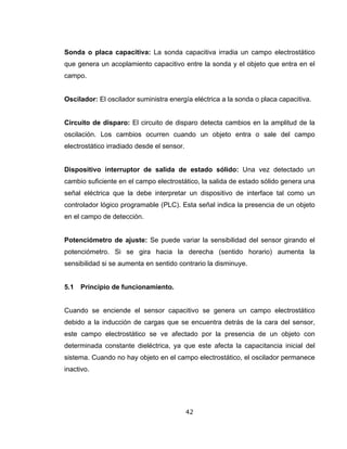 42
Sonda o placa capacitiva: La sonda capacitiva irradia un campo electrostático
que genera un acoplamiento capacitivo entre la sonda y el objeto que entra en el
campo.
Oscilador: El oscilador suministra energía eléctrica a la sonda o placa capacitiva.
Circuito de disparo: El circuito de disparo detecta cambios en la amplitud de la
oscilación. Los cambios ocurren cuando un objeto entra o sale del campo
electrostático irradiado desde el sensor.
Dispositivo interruptor de salida de estado sólido: Una vez detectado un
cambio suficiente en el campo electrostático, la salida de estado sólido genera una
señal eléctrica que la debe interpretar un dispositivo de interface tal como un
controlador lógico programable (PLC). Esta señal indica la presencia de un objeto
en el campo de detección.
Potenciómetro de ajuste: Se puede variar la sensibilidad del sensor girando el
potenciómetro. Si se gira hacia la derecha (sentido horario) aumenta la
sensibilidad si se aumenta en sentido contrario la disminuye.
5.1 Principio de funcionamiento.
Cuando se enciende el sensor capacitivo se genera un campo electrostático
debido a la inducción de cargas que se encuentra detrás de la cara del sensor,
este campo electrostático se ve afectado por la presencia de un objeto con
determinada constante dieléctrica, ya que este afecta la capacitancia inicial del
sistema. Cuando no hay objeto en el campo electrostático, el oscilador permanece
inactivo.
 