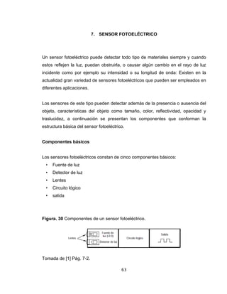63
7. SENSOR FOTOELÉCTRICO
Un sensor fotoeléctrico puede detectar todo tipo de materiales siempre y cuando
estos reflejen la luz, puedan obstruirla, o causar algún cambio en el rayo de luz
incidente como por ejemplo su intensidad o su longitud de onda: Existen en la
actualidad gran variedad de sensores fotoeléctricos que pueden ser empleados en
diferentes aplicaciones.
Los sensores de este tipo pueden detectar además de la presencia o ausencia del
objeto, características del objeto como tamaño, color, reflectividad, opacidad y
traslucidez, a continuación se presentan los componentes que conforman la
estructura básica del sensor fotoeléctrico.
Componentes básicos
Los sensores fotoeléctricos constan de cinco componentes básicos:
• Fuente de luz
• Detector de luz
• Lentes
• Circuito lógico
• salida
Figura. 30 Componentes de un sensor fotoeléctrico.
Tomada de [1] Pág. 7-2.
 