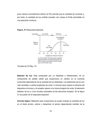 65
poco intenso (normalmente inferior al 5%) permite que la cantidad de corriente y,
por tanto, la cantidad de luz emitida excedan con creces el límite permisible en
una operación continua.
Figura. 31 Respuesta espectral.
Tomada de [1] Pág. 7-4.
Detector de luz: Está compuesto por un fotodiodo o fototransistor, es un
componente de estado sólido que proporciona un cambio en la corriente
conducida dependiendo de la cantidad de luz detectada. Los detectores de luz son
más sensibles a ciertas longitudes de onda. A menudo para mejorar la eficacia del
dispositivo el emisor y el receptor operan a la misma longitud de onda. Al elemento
detector de luz y a los circuitos asociados se les denomina receptor. En la figura
31 se puede ver la respuesta espectral
Circuito lógico: Mediante este componente se puede modular la cantidad de luz
en el diodo emisor, activar o desactivar el sensor dependiendo también de la
 