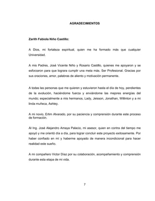 7
AGRADECIMIENTOS
Zarith Fabiola Niño Castillo:
A Dios, mi fortaleza espiritual, quien me ha formado más que cualquier
Universidad.
A mis Padres, José Vicente Niño y Rosario Castillo, quienes me apoyaron y se
esforzaron para que lograra cumplir una meta más. Ser Profesional. Gracias por
sus oraciones, amor, palabras de aliento y motivación permanente.
A todas las personas que me quieren y estuvieron hasta el día de hoy, pendientes
de la evolución, haciéndome fuerza y enviándome las mejores energías del
mundo; especialmente a mis hermanos, Lady, Jeisson, Jonathan, Willinton y a mi
linda muñeca, Ashley.
A mi novio, Erlim Alvarado, por su paciencia y comprensión durante este proceso
de formación.
Al Ing. José Alejandro Amaya Palacio, mi asesor, quien en contra del tiempo me
apoyó y me orientó día a día, para lograr concluir este proyecto exitosamente. Por
haber confiado en mí y haberme apoyado de manera incondicional para hacer
realidad este sueño.
A mi compañero Victor Díaz por su colaboración, acompañamiento y comprensión
durante esta etapa de mi vida.
 