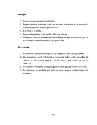 75
Ventajas.
1. Poseen amplios rangos de detección.
2. Pueden detectar cualquier objeto sin importar el material en el que estén
construidos (metal, madera, plástico, etc.).
3. Exactitud en la salida.
4. Según la longitud de onda pueden distinguir colores.
5. El objeto a detectar no necesariamente debe estar perpendicular al rayo de
luz incidente, no obstante existe un ángulo límite.
Desventajas.
1. Requieren de construcción especial para detectar objetos transparentes.
2. Los accesorios como reflectores y receptores deben estar alineados de
manera lo más exacta posible con el emisor, para evitar errores de
detección.
3. Requieren de funciones especiales para detectar objetos en claro y oscuro.
4. Su detección es afectada por factores como polvo y contaminación del
ambiente.
 