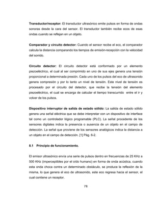 78
Transductor/receptor: El transductor ultrasónico emite pulsos en forma de ondas
sonoras desde la cara del sensor. El transductor también recibe ecos de esas
ondas cuando se reflejan en un objeto.
Comparador y circuito detector: Cuando el sensor recibe el eco, el comparador
calcula la distancia comparando los tiempos de emisión-recepción con la velocidad
del sonido.
Circuito detector: El circuito detector está conformado por un elemento
piezoeléctrico, el cual al ser comprimido en uno de sus ejes genera una tensión
proporcional a determinada presión. Cada uno de los pulsos del eco de ultrasonido
genera compresión y por lo tanto un nivel de tensión. Este nivel de tensión es
procesado por el circuito del detector, que recibe la tensión del elemento
piezoeléctrico, el cual se encarga de calcular el tiempo transcurrido entre el ir y
volver de los pulsos.
Dispositivo interruptor de salida de estado sólido: La salida de estado sólido
genera una señal eléctrica que se debe interpretar con un dispositivo de interface
tal como un controlador lógico programable (PLC). La señal procedente de los
sensores digitales indica la presencia o ausencia de un objeto en el campo de
detección. La señal que proviene de los sensores analógicos indica la distancia a
un objeto en el campo de detección. [1] Pág. 6-2.
8.1 Principio de funcionamiento.
El emisor ultrasónico envía una serie de pulsos dentro en frecuencias de 25 KHz a
500 KHz (imperceptibles por el oído humano) en forma de onda acústica, cuando
esta onda choca contra un determinado obstáculo, se produce la reflexión de la
misma, lo que genera el eco de ultrasonido, este eco regresa hacia el sensor, el
cual contiene un receptor.
 