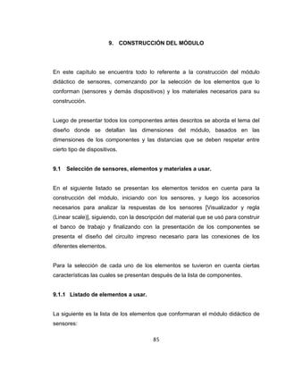 85
9. CONSTRUCCIÓN DEL MÓDULO
En este capítulo se encuentra todo lo referente a la construcción del módulo
didáctico de sensores, comenzando por la selección de los elementos que lo
conforman (sensores y demás dispositivos) y los materiales necesarios para su
construcción.
Luego de presentar todos los componentes antes descritos se aborda el tema del
diseño donde se detallan las dimensiones del módulo, basados en las
dimensiones de los componentes y las distancias que se deben respetar entre
cierto tipo de dispositivos.
9.1 Selección de sensores, elementos y materiales a usar.
En el siguiente listado se presentan los elementos tenidos en cuenta para la
construcción del módulo, iniciando con los sensores, y luego los accesorios
necesarios para analizar la respuestas de los sensores [Visualizador y regla
(Linear scale)], siguiendo, con la descripción del material que se usó para construir
el banco de trabajo y finalizando con la presentación de los componentes se
presenta el diseño del circuito impreso necesario para las conexiones de los
diferentes elementos.
Para la selección de cada uno de los elementos se tuvieron en cuenta ciertas
características las cuales se presentan después de la lista de componentes.
9.1.1 Listado de elementos a usar.
La siguiente es la lista de los elementos que conformaran el módulo didáctico de
sensores:
 
