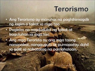 • Ang Terorismo ay marahas na paghihimagsik
ng lagim o takot sa mga tao
• Pagkilos na nagdudulot ng takot at
kaguluhan sa mga tao.
• Ang mga Terorista ay ang mga taong
nananakot, nanggugulo at pumapatay dahil
sa galit sa nakatatag na pamahalaan.

 