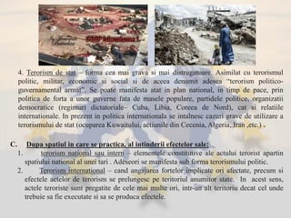 4. Terorism de stat – forma cea mai grava si mai distrugatoare. Asimilat cu terorismul
politic, militar, economic si social si de aceea denumit adesea “terorism politico-
guvernamental armat”. Se poate manifesta atat in plan national, in timp de pace, prin
politica de forta a unor guverne fata de masele populare, partidele politice, organizatii
democratice (regimuri dictatoriale– Cuba, Libia, Coreea de Nord), cat si relatiile
internationale. In prezent in politica internationala se intalnesc cazuri grave de utilizare a
terorismului de stat (ocuparea Kuwaitului, actiunile din Cecenia, Algeria, Iran ,etc.) .
C. Dupa spatiul in care se practica, al intinderii efectelor sale:
1. terorism national sau intern – elementele constitutive ale actului terorist apartin
spatiului national al unei tari . Adeseori se manifesta sub forma terorismului politic.
2. Terorism international – cand angajarea fortelor implicate ori afectate, precum si
efectele actelor de terorism se prelungesc pe teritoriul anumitor state. In acest sens,
actele teroriste sunt pregatite de cele mai multe ori, intr-un alt teritoriu decat cel unde
trebuie sa fie executate si sa se produca efectele.
 