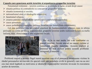 Cauzele care genereaza actele teroriste si organizarea gruparilor teroriste
Fenomenul extremist – terorist continua sa se extinda in lume, avand drept cauze:
 situatia politica in contradictie cu conceptiile gruparilor teroriste;
 situatia economica si sociala;
 nationalismul etnic si ideologiile respective;
 fanatismul religios;
 crearea patriilor independente (proliferarea conflictelor regionale);
 cauze personale;
 cauze psihologice (dereglare psihica, fanatism sau instabilitate emotionala);
Cel mai periculos este terorismul practicat de fundamentalistii islamici, care in ultima
perioada s-a extins pe intreg mapamondul, gruparile teroriste arabe realizand fuziuni cu mafia
italiana, rusa, chinezeasca si alte organizatii locale.
Din ce în ce mai multe țări s-au confruntat cu
atacuri teroriste. Aceste atacuri au cauzat victime și
numeroase pagube materiale. Aceasta explică și
interesul tot mai crescut pentru această problemă
stringentă a omenirii.
Problemă majoră a acestui flagel numit terorism este că el provoacă întotdeauna victime în
rândul persoanelor nevinovate (în special copii sau populație civilă în general), care nu au nici
cea mai mică legătură cu motivarea și idealurile organizațiilor teroriste invocate în executarea
actelor de terorism.
 